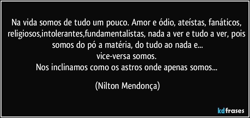 Na vida somos de tudo um pouco. Amor e ódio, ateístas, fanáticos, religiosos,intolerantes,fundamentalistas, nada a ver e tudo a ver, pois somos do pó a matéria, do tudo ao nada e...
vice-versa somos. 
Nos inclinamos como os astros onde apenas somos... (Nilton Mendonça)