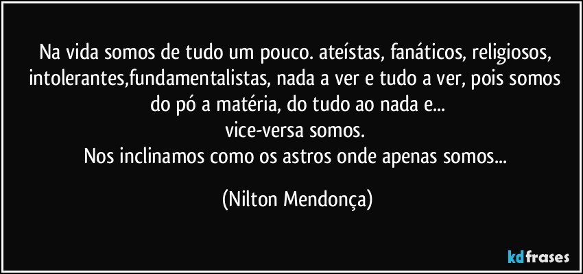 Na vida somos de tudo um pouco. ateístas, fanáticos, religiosos, intolerantes,fundamentalistas, nada a ver e tudo a ver, pois somos do pó a matéria, do tudo ao nada e...
vice-versa somos. 
Nos inclinamos como os astros onde apenas somos... (Nilton Mendonça)