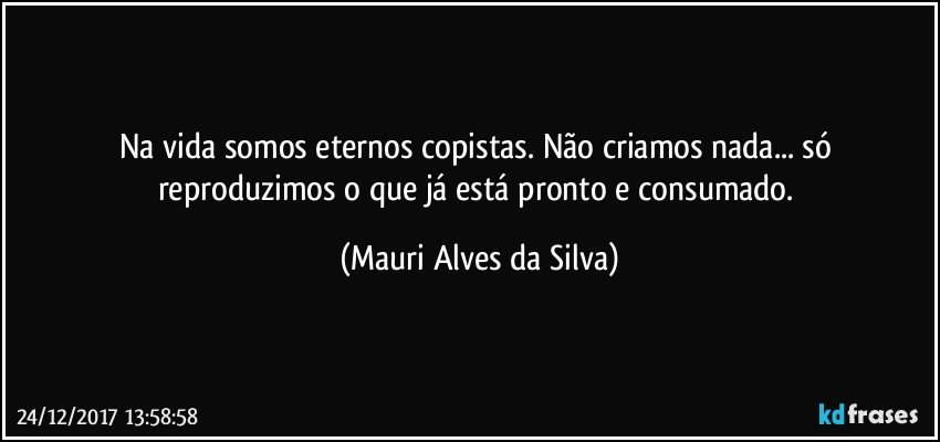 Na vida somos eternos copistas. Não criamos nada... só reproduzimos o que já está pronto e consumado. (Mauri Alves da Silva)