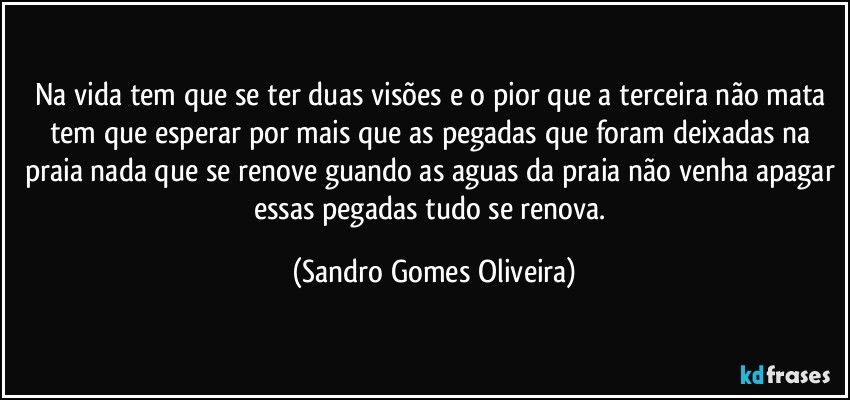 Na vida tem que se ter duas visões e o pior que a terceira não mata tem que esperar por mais que as pegadas que foram deixadas na praia nada que se renove guando as aguas da praia não venha apagar essas pegadas tudo se renova. (Sandro Gomes Oliveira)