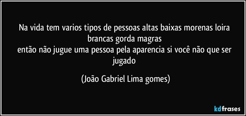 Na vida tem varios tipos de pessoas altas baixas  morenas loira brancas gorda magras 
então não jugue uma pessoa pela aparencia si você não que ser jugado (João Gabriel Lima gomes)