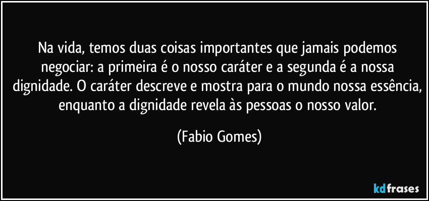 Na vida, temos duas coisas importantes que jamais podemos negociar: a primeira é o nosso caráter e a segunda é a nossa dignidade. O caráter descreve e mostra para o mundo nossa essência, enquanto a dignidade revela às pessoas o nosso valor. (Fabio Gomes)