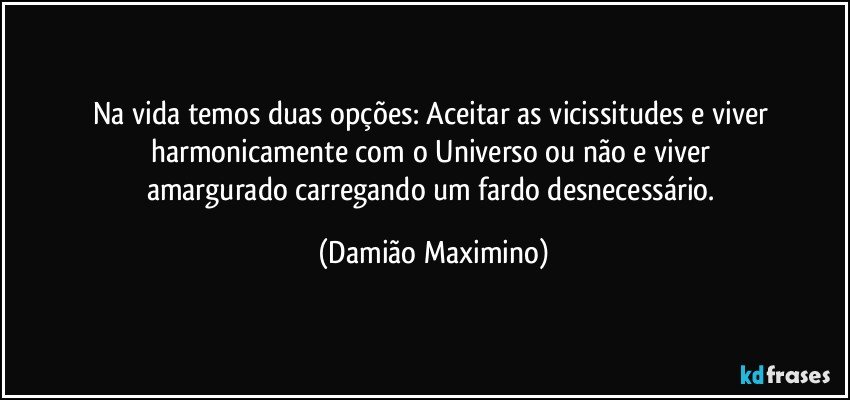 Na vida temos duas opções: Aceitar as vicissitudes e viver 
harmonicamente com o Universo ou não e viver 
amargurado carregando um fardo desnecessário. (Damião Maximino)