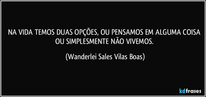 NA VIDA TEMOS DUAS OPÇÕES, OU PENSAMOS EM ALGUMA COISA OU SIMPLESMENTE NÃO VIVEMOS. (Wanderlei Sales Vilas Boas)