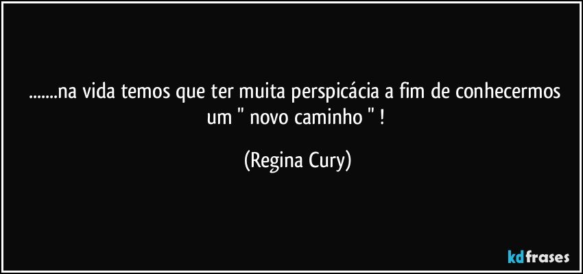 ...na vida temos que ter muita perspicácia   a fim de  conhecermos  um " novo  caminho " ! (Regina Cury)