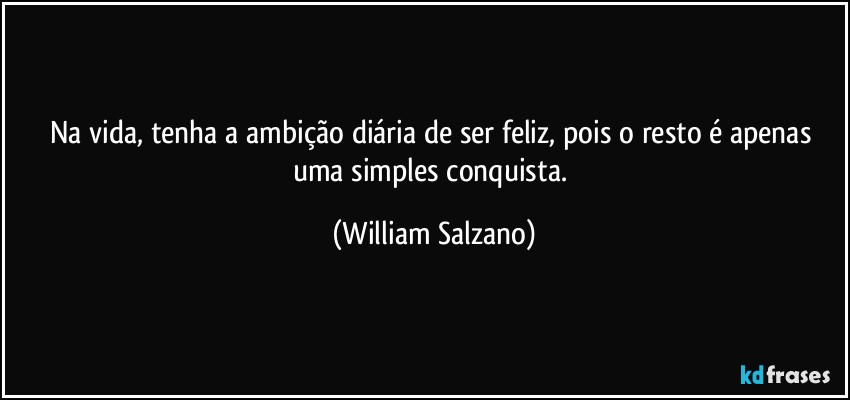 Na vida, tenha a ambição diária de ser feliz, pois o resto é apenas uma simples conquista. (William Salzano)