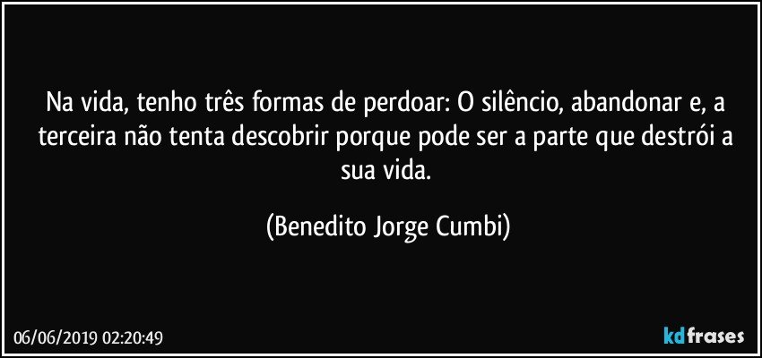 Na vida, tenho três formas de perdoar: O silêncio, abandonar e, a terceira não tenta descobrir porque pode ser a parte que destrói a sua vida. (Benedito Jorge Cumbi)