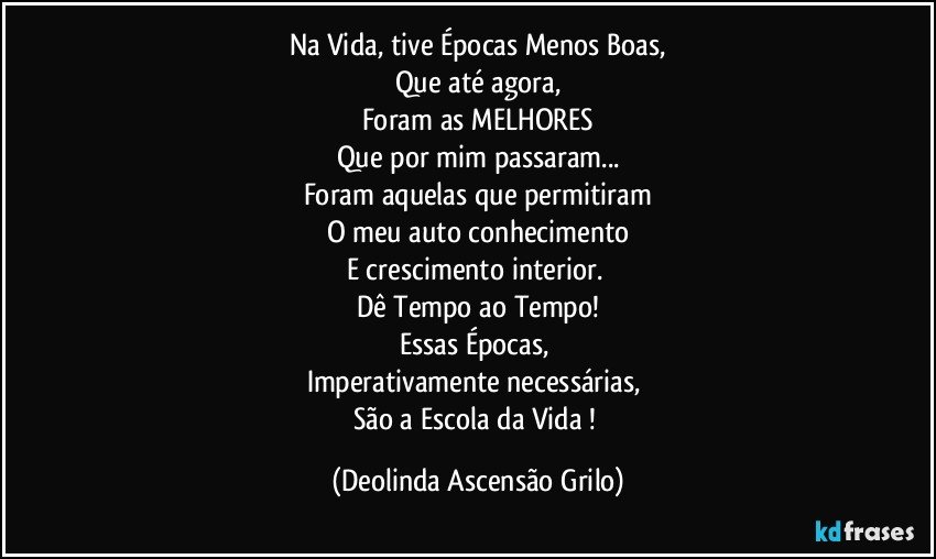 Na Vida, tive Épocas Menos Boas,
Que até agora,
Foram as MELHORES
Que por mim passaram...
Foram aquelas que permitiram
O meu auto conhecimento
E crescimento interior. 
Dê Tempo ao Tempo!
Essas Épocas, 
Imperativamente necessárias, 
São a Escola da Vida ! (Deolinda Ascensão Grilo)