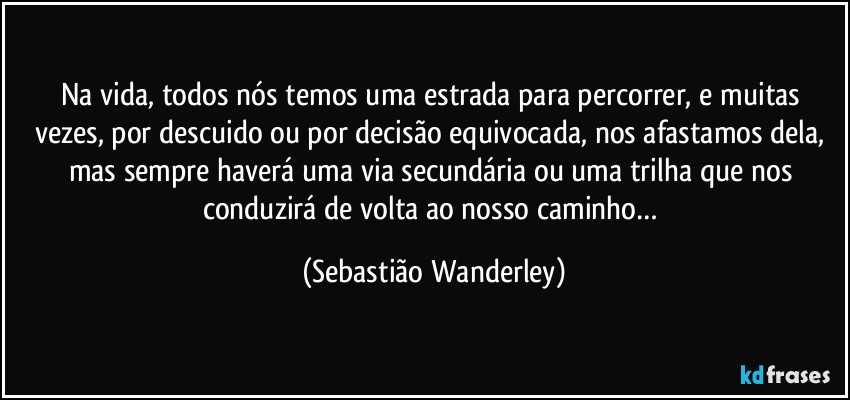 Na vida, todos nós temos uma estrada para percorrer, e muitas vezes, por descuido ou por decisão equivocada, nos afastamos dela, mas sempre haverá uma via secundária ou uma trilha que nos conduzirá de volta ao nosso caminho… (Sebastião Wanderley)