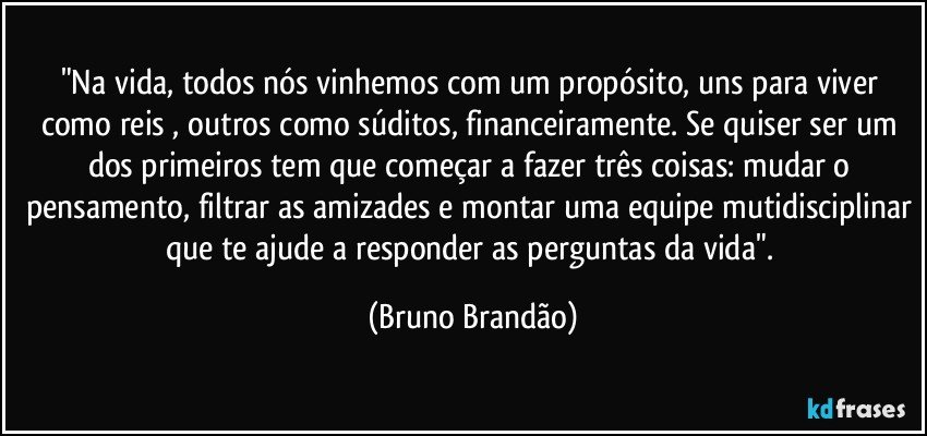 "Na vida, todos nós vinhemos com um propósito, uns para viver como reis , outros como súditos, financeiramente. Se quiser ser um dos primeiros tem que começar a fazer três coisas: mudar o pensamento, filtrar as amizades e montar uma equipe mutidisciplinar que te ajude a responder as perguntas da vida". (Bruno Brandão)