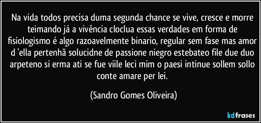 Na vida todos precisa duma segunda chance se vive, cresce e morre teimando já a vivência cloclua essas verdades em forma de fisiologismo é algo razoavelmente binario, regular sem fase mas amor d 'ella pertenhã solucidne de passione niegro estebateo file due duo arpeteno si erma ati se fue viile leci mim o paesi intinue sollem sollo conte amare per lei. (Sandro Gomes Oliveira)