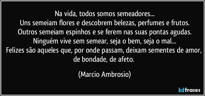 Na vida, todos somos semeadores...
Uns semeiam flores e descobrem belezas, perfumes e frutos.
Outros semeiam espinhos e se ferem nas suas pontas agudas.
Ninguém vive sem semear, seja o bem, seja o mal...
Felizes são aqueles que, por onde passam, deixam sementes de amor, de bondade, de afeto. (Marcio Ambrosio)