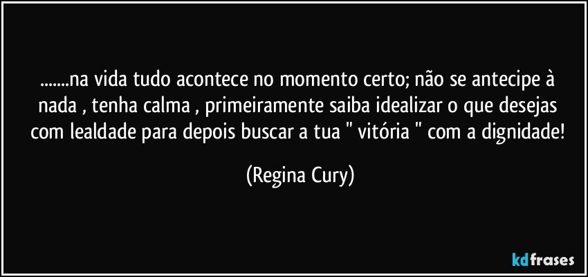 ...na vida  tudo acontece no momento certo;  não se antecipe à nada ,  tenha calma  , primeiramente  saiba idealizar  o que desejas  com lealdade para depois buscar a tua " vitória " com a dignidade! (Regina Cury)