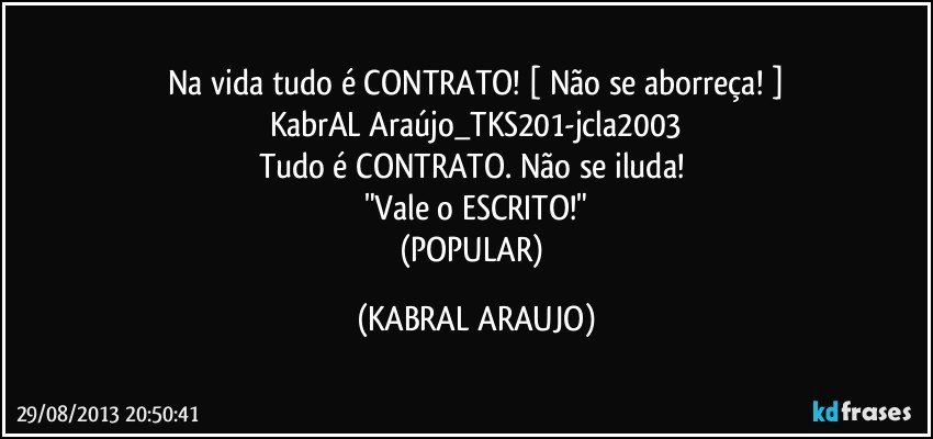 Na vida tudo é CONTRATO! [ Não se aborreça! ]
KabrAL Araújo_TKS201-jcla2003
Tudo é CONTRATO. Não se iluda! 
"Vale o ESCRITO!"
(POPULAR) (KABRAL ARAUJO)