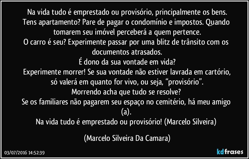 Na vida tudo é emprestado ou provisório, principalmente os bens.
Tens apartamento? Pare de pagar o condomínio e impostos. Quando tomarem seu imóvel perceberá a quem pertence.
O carro é seu? Experimente passar por uma blitz de trânsito com os documentos atrasados.
É dono da sua vontade em vida?
 Experimente morrer! Se sua vontade não estiver lavrada em cartório, só valerá em quanto for vivo, ou seja, “provisório”.
Morrendo acha que tudo se resolve? 
Se os familiares não pagarem seu espaço no cemitério, há meu amigo (a). 
Na vida tudo é emprestado ou provisório! (Marcelo Silveira) (Marcelo Silveira Da Camara)