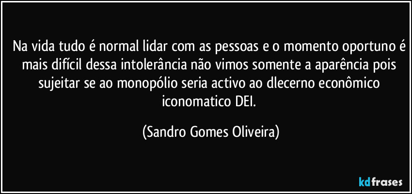Na vida tudo é normal lidar com as pessoas e o momento oportuno é mais difícil dessa intolerância não vimos somente a aparência pois sujeitar se ao monopólio seria activo ao dlecerno econômico iconomatico DEI. (Sandro Gomes Oliveira)