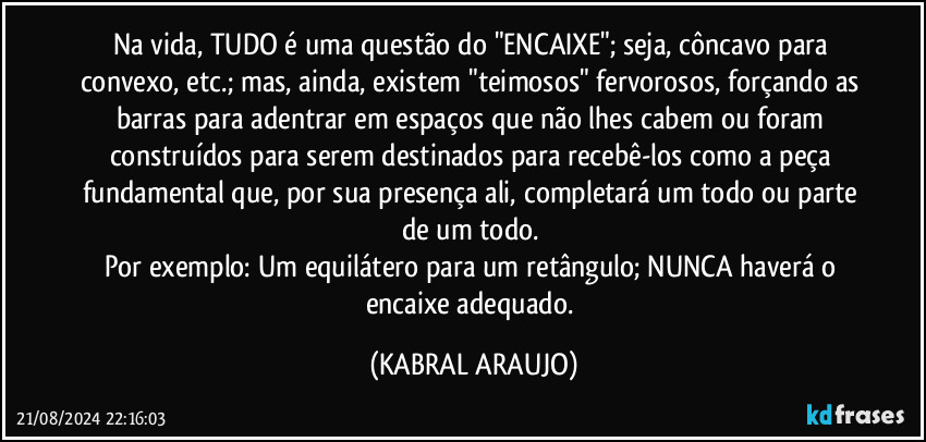 Na vida, TUDO é uma questão do "ENCAIXE"; seja, côncavo para convexo, etc.; mas, ainda, existem "teimosos" fervorosos, forçando as barras para adentrar em espaços que não lhes cabem ou foram construídos para serem destinados para recebê-los como a peça fundamental que, por sua presença ali, completará um todo ou parte de um todo. 
Por exemplo: Um equilátero para um retângulo; NUNCA haverá o encaixe adequado. (KABRAL ARAUJO)