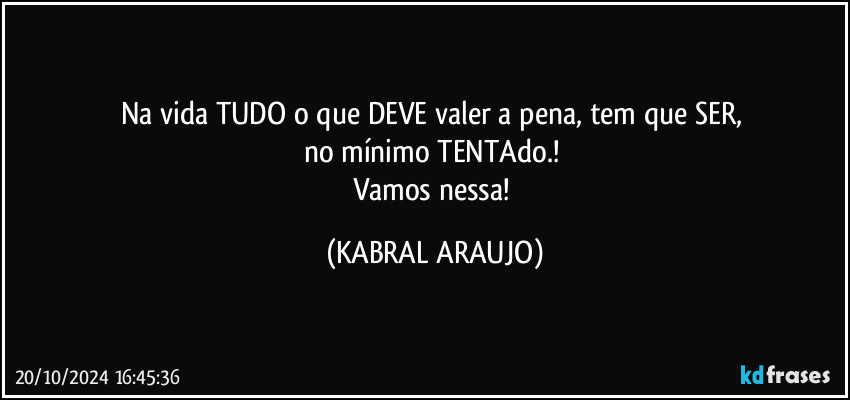 Na vida TUDO o que DEVE valer a pena, tem que SER, 
no mínimo TENTAdo.! 
Vamos nessa! (KABRAL ARAUJO)