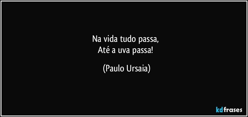 Na vida tudo passa, 
Até a uva passa! (Paulo Ursaia)