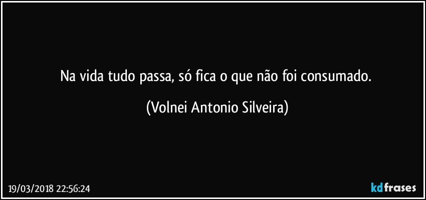 Na vida tudo passa, só fica o que não foi consumado. (Volnei Antonio Silveira)