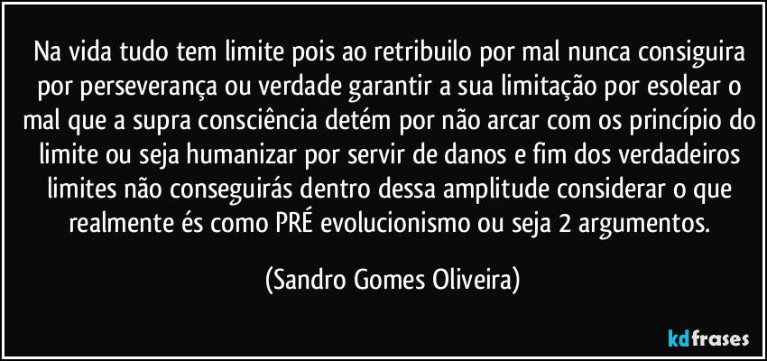 Na vida tudo tem limite pois ao retribuilo por mal nunca consiguira por perseverança ou verdade garantir a sua limitação por esolear o mal que a supra consciência detém por não arcar com os princípio do limite ou seja humanizar por servir de danos e fim dos verdadeiros limites não conseguirás dentro dessa amplitude considerar o que realmente és como PRÉ evolucionismo ou seja 2 argumentos. (Sandro Gomes Oliveira)