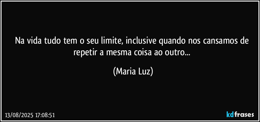 Na vida tudo tem o seu limite, inclusive quando nos cansamos de repetir a mesma coisa ao outro... (Maria Luz)