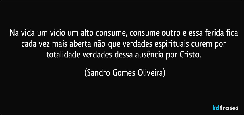 Na vida um vício um alto consume, consume outro e essa ferida fica cada vez mais aberta  não que verdades espirituais curem por totalidade verdades dessa ausência por Cristo. (Sandro Gomes Oliveira)