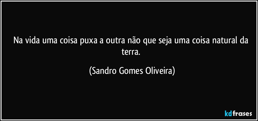 Na vida uma coisa puxa a outra não que seja uma coisa natural da terra. (Sandro Gomes Oliveira)