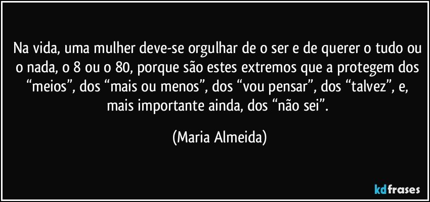 Na vida, uma mulher deve-se orgulhar de o ser e de querer o tudo ou o nada, o 8 ou o 80, porque são estes extremos que a protegem dos “meios”, dos “mais ou menos”, dos “vou pensar”, dos “talvez”, e, mais importante ainda, dos “não sei”. (Maria Almeida)