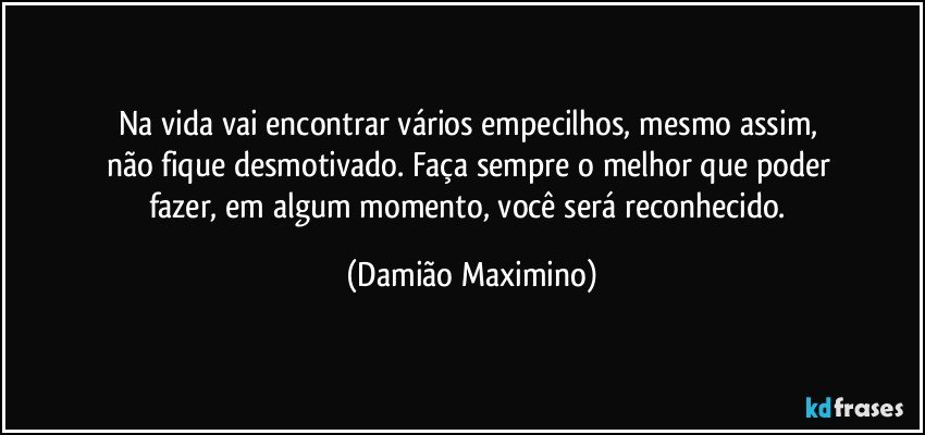 Na vida vai encontrar vários empecilhos, mesmo assim, 
não fique desmotivado. Faça sempre o melhor que poder 
fazer, em algum momento, você será reconhecido. (Damião Maximino)