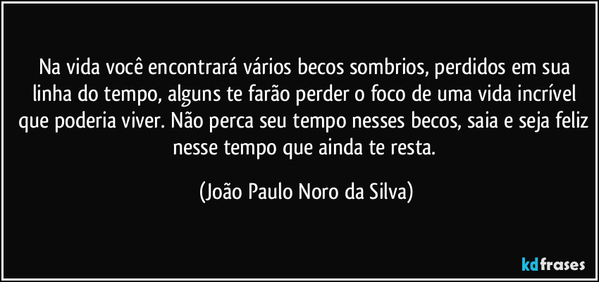 Na vida você encontrará vários becos sombrios, perdidos em sua linha do tempo, alguns te farão perder o foco de uma vida incrível que poderia viver. Não perca seu tempo nesses becos, saia e seja feliz nesse tempo que ainda te resta. (João Paulo Noro da Silva)