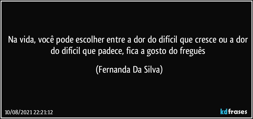 Na vida, você pode escolher entre a dor do difícil que cresce ou a dor do difícil que padece, fica a gosto do freguês (Fernanda Da Silva)