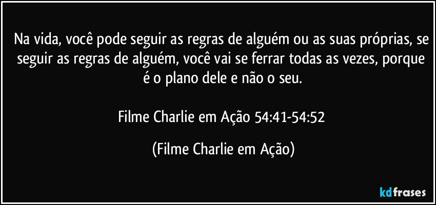 Na vida, você pode seguir as regras de alguém ou as suas próprias, se seguir as regras de alguém, você vai se ferrar todas as vezes, porque é o plano dele e não o seu.

Filme Charlie em Ação 54:41-54:52 (Filme Charlie em Ação)