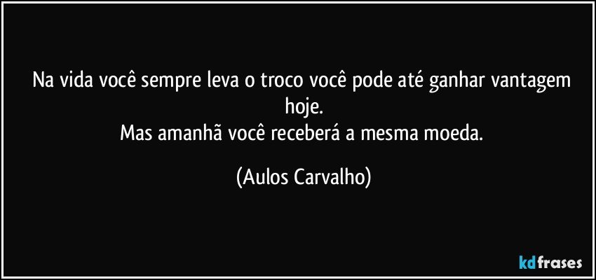 Na vida você sempre leva o troco você pode até ganhar vantagem hoje.
Mas amanhã você receberá a mesma moeda. (Aulos Carvalho)