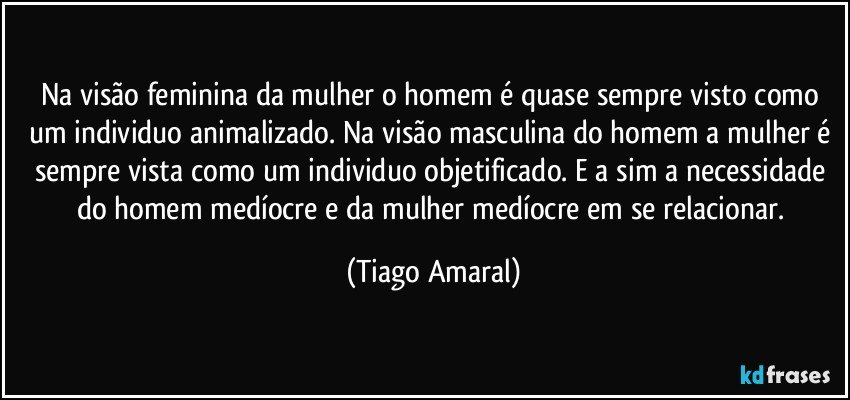 Na visão feminina da mulher o homem é quase sempre visto como um individuo animalizado. Na visão masculina do homem a mulher é sempre vista como um individuo objetificado. E a sim a necessidade do homem medíocre e da mulher medíocre em se relacionar. (Tiago Amaral)