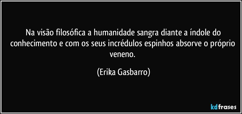 ⁠Na visão filosófica a humanidade sangra diante a índole do conhecimento e com os seus incrédulos espinhos absorve o próprio veneno. (Erika Gasbarro)