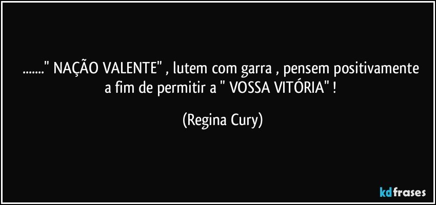 ..." NAÇÃO  VALENTE"  ,  lutem com garra , pensem positivamente   a fim  de  permitir    a   " VOSSA  VITÓRIA"  ! (Regina Cury)