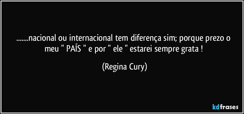 ...nacional ou internacional  tem diferença sim;  porque   prezo o meu " PAÍS "  e por    " ele  "   estarei  sempre grata ! (Regina Cury)