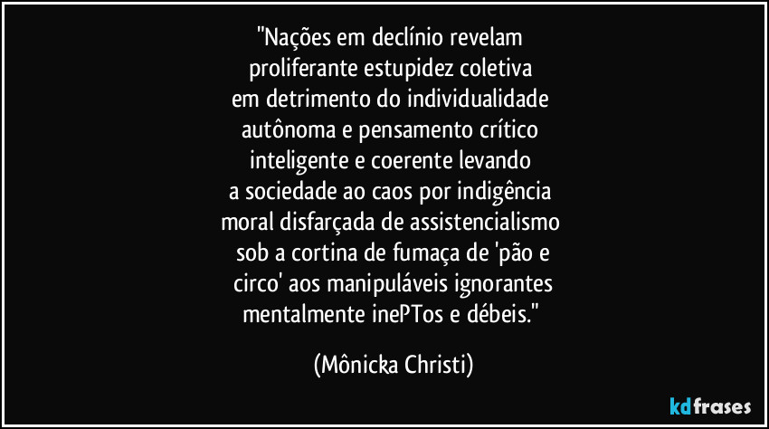 "Nações em declínio revelam 
proliferante estupidez coletiva 
em detrimento do individualidade 
autônoma e pensamento crítico 
inteligente e coerente levando 
a sociedade ao caos por indigência 
moral disfarçada de assistencialismo 
sob a cortina de fumaça de 'pão e
 circo' aos manipuláveis ignorantes 
mentalmente inePTos e débeis." (Mônicka Christi)