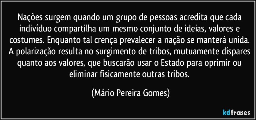 Nações surgem quando um grupo de pessoas acredita que cada indivíduo compartilha um mesmo conjunto de ideias, valores e costumes. Enquanto tal crença prevalecer a nação se manterá unida. A polarização resulta no surgimento de tribos, mutuamente díspares quanto aos valores, que buscarão usar o Estado para oprimir ou eliminar fisicamente outras tribos. (Mário Pereira Gomes)