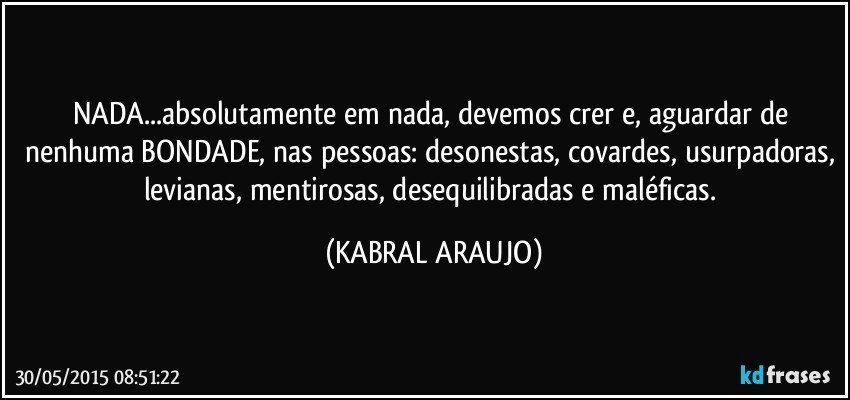 NADA...absolutamente em nada, devemos crer e, aguardar de nenhuma BONDADE, nas pessoas: desonestas, covardes, usurpadoras, levianas, mentirosas, desequilibradas e maléficas. (KABRAL ARAUJO)