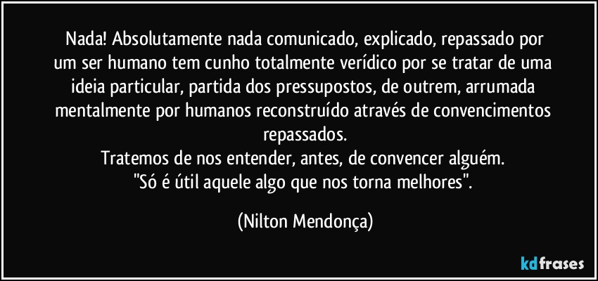 ⁠Nada! Absolutamente nada comunicado, explicado, repassado por um ser humano tem cunho totalmente verídico por se tratar de uma ideia particular, partida dos pressupostos, de outrem, arrumada mentalmente por humanos reconstruído através de convencimentos repassados.
Tratemos de nos entender, antes, de convencer alguém. 
"Só é útil aquele algo que nos torna melhores". (Nilton Mendonça)