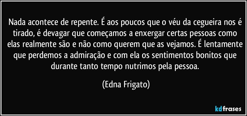 Nada acontece de repente. É aos poucos que o véu da cegueira nos é tirado, é devagar que começamos a enxergar certas pessoas como elas realmente são e não como querem que as vejamos. É lentamente que perdemos a admiração e com ela os sentimentos bonitos que durante tanto tempo nutrimos pela pessoa. (Edna Frigato)