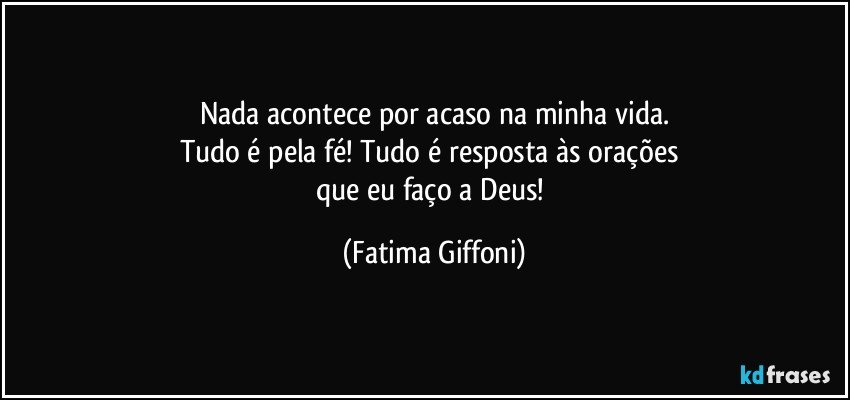 Nada acontece por acaso na minha vida.
Tudo é pela fé! Tudo é resposta às orações 
que eu faço a Deus! (Fatima Giffoni)