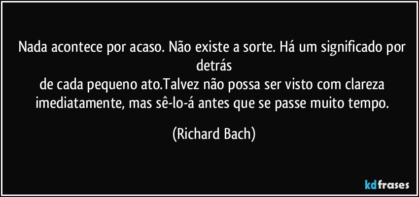 Nada acontece por acaso. Não existe a sorte. Há um significado por detrás
de cada pequeno ato.Talvez não possa ser visto com clareza imediatamente, mas sê-lo-á antes que se passe muito tempo. (Richard Bach)