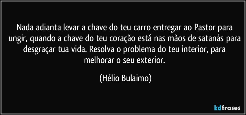 Nada adianta levar a chave do teu carro entregar ao Pastor para ungir, quando a chave do teu coração está nas mãos de satanás para desgraçar tua vida. Resolva o problema do teu interior, para melhorar o seu exterior. (Hélio Bulaimo)