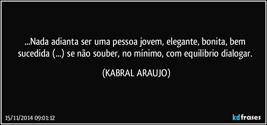 ...Nada adianta ser uma pessoa jovem, elegante, bonita,  bem sucedida (...) se não souber, no mínimo, com equilibrio dialogar. (KABRAL ARAUJO)