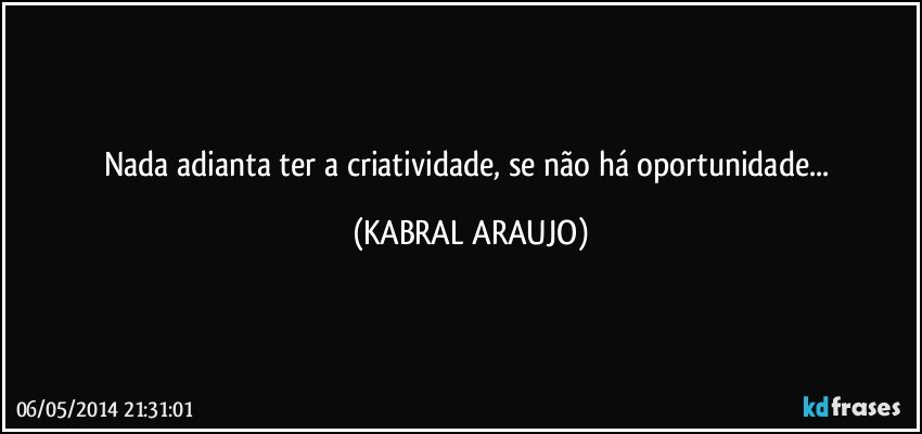 Nada adianta ter a criatividade, se não há oportunidade... (KABRAL ARAUJO)