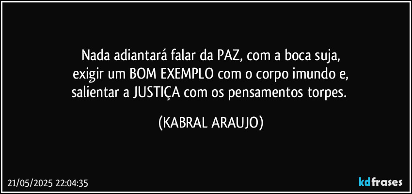 Nada adiantará falar da PAZ, com a boca suja,
exigir um BOM EXEMPLO com o corpo imundo e,
salientar a JUSTIÇA com os pensamentos torpes. (KABRAL ARAUJO)