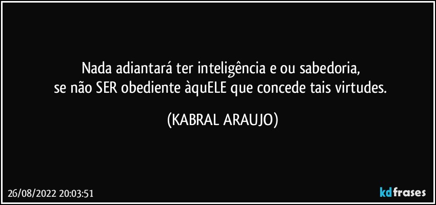 Nada adiantará ter inteligência e/ou sabedoria, 
se não SER obediente àquELE que concede tais virtudes. (KABRAL ARAUJO)